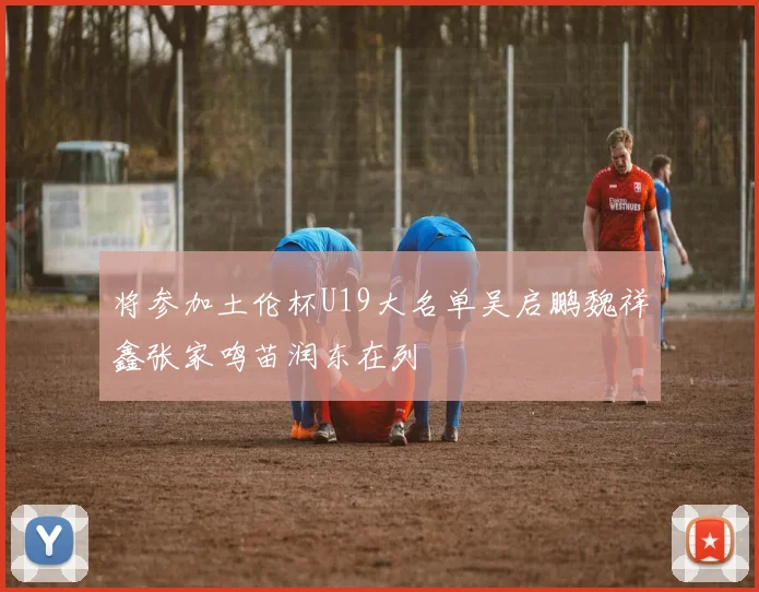 将参加土伦杯U19大名单吴启鹏魏祥鑫张家鸣苗润东在列