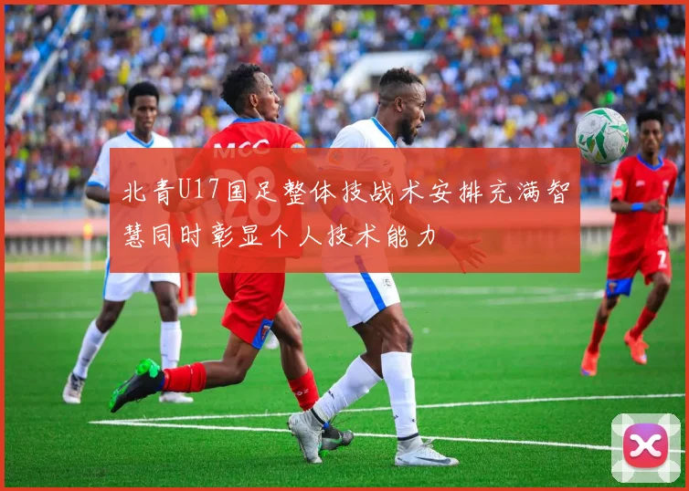 北青U17国足整体技战术安排充满智慧同时彰显个人技术能力